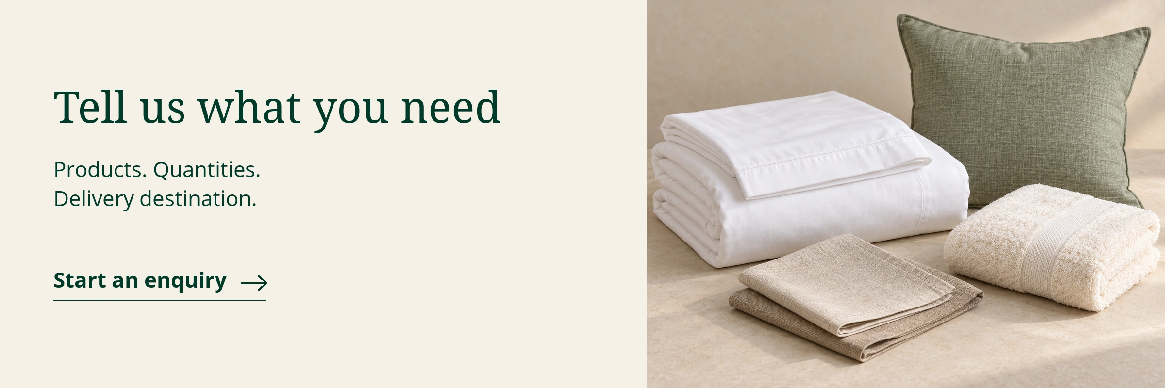 Tell us what you need: products, quantities and delivery destination. Start an enquiry. Illustrative bedding, bath and table linen with a sage cushion.