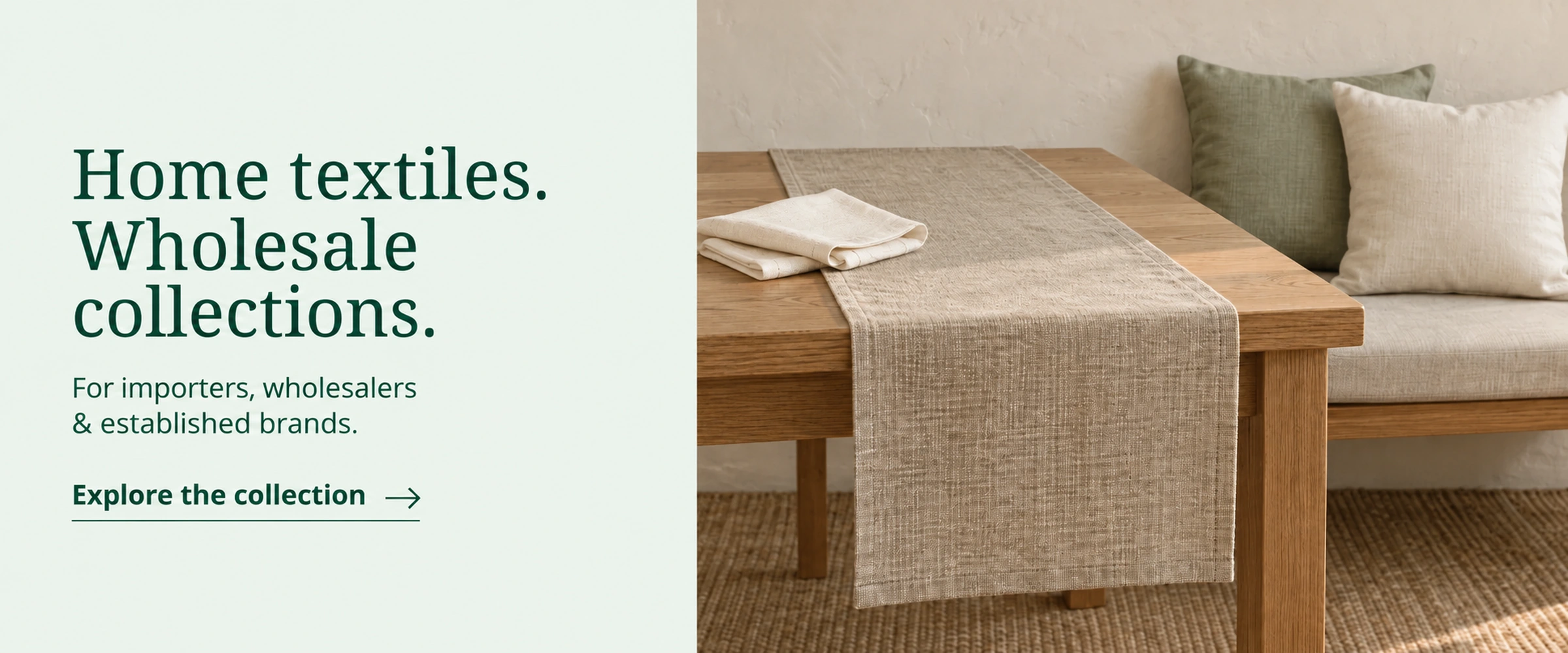 Home textiles. Wholesale collections. For importers, wholesalers & established brands. Explore the collection. Illustrative table runner, folded napkins and sage and ivory cushions.